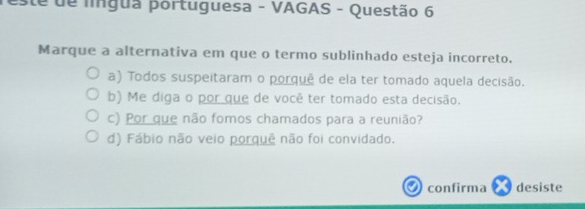 este de língua portuguesa - VAGAS - Questão 6
Marque a alternativa em que o termo sublinhado esteja incorreto.
a) Todos suspeitaram o porquê de ela ter tomado aquela decisão.
b) Me diga o por que de você ter tomado esta decisão.
c) Por que não fomos chamados para a reunião?
d) Fábio não veio porquê não foi convidado.
confirma desiste