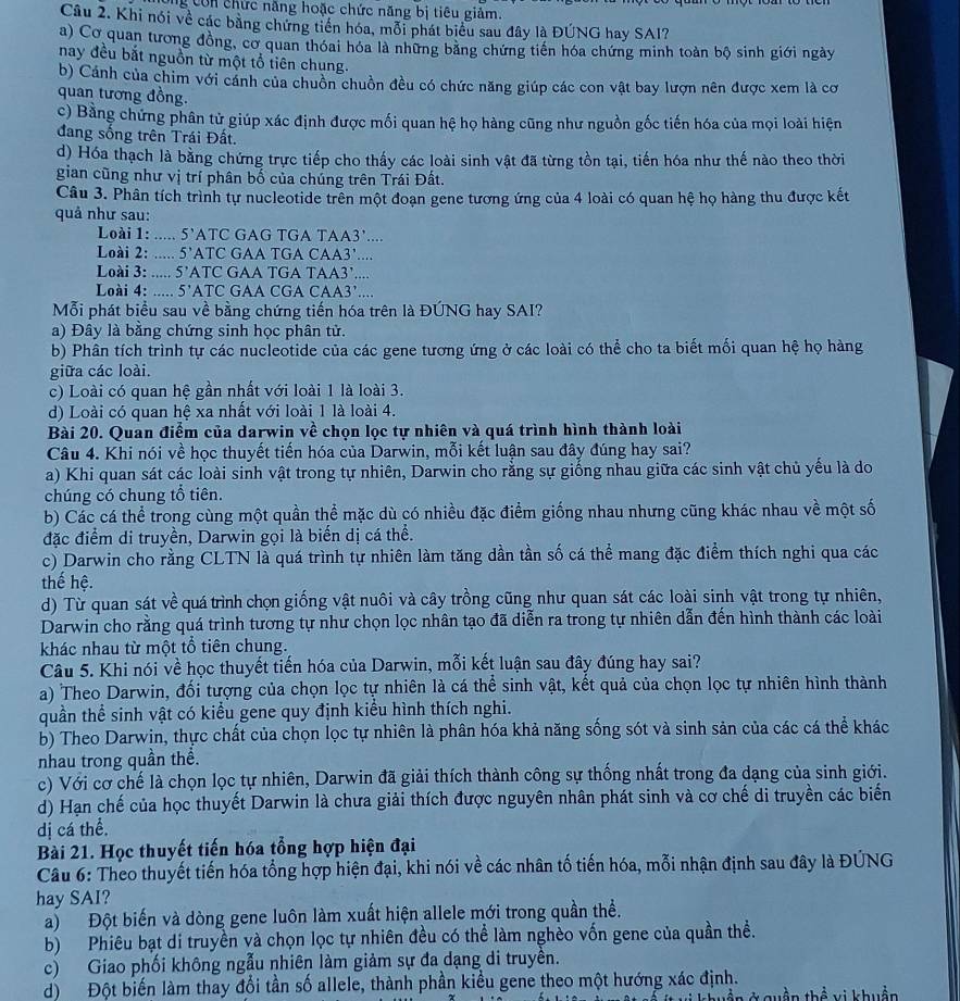 Ông Còn chức năng hoặc chức năng bị tiêu giảm.
Câu 2. Khi nói về các bằng chứng tiền hóa, mỗi phát biểu sau đây là ĐÚNG hay SAI?
a) Cơ quan tương đồng, cơ quan thóai hóa là những băng chứng tiên hóa chứng minh toàn bộ sinh giới ngày
nay đều bắt nguồn từ một tổ tiên chung.
b) Cánh của chim với cánh của chuồn chuồn đều có chức năng giúp các con vật bay lượn nên được xem là cơ
quan tương đồng.
c) Bằng chứng phân tử giúp xác định được mối quan hệ họ hàng cũng như nguồn gốc tiến hóa của mọi loài hiện
đang sống trên Trái Đất.
d) Hóa thạch là bằng chứng trực tiếp cho thấy các loài sinh vật đã từng tồn tại, tiến hóa như thế nào theo thời
gian cũng như vị trí phân bố của chúng trên Trái Đất.
Câu 3. Phân tích trình tự nucleotide trên một đoạn gene tương ứng của 4 loài có quan hệ họ hàng thu được kết
quả như sau:
Loài 1: ..... 5’ATC GAG TGA TAA3’....
Loài 2: ..... 5’ATC GAA TGA CAA3’...
Loài 3: ..... 5’ATC GAA TGA TAA3’....
Loài 4: ..... 5’ATC GAA CGA CAA3’....
Mỗi phát biểu sau về bằng chứng tiến hóa trên là ĐÚNG hay SAI?
a) Đây là bằng chứng sinh học phân tử.
b) Phân tích trình tự các nucleotide của các gene tương ứng ở các loài có thể cho ta biết mối quan hệ họ hàng
giữa các loài.
c) Loài có quan hệ gần nhất với loài 1 là loài 3.
d) Loài có quan hệ xa nhất với loài 1 là loài 4.
Bài 20. Quan điểm của darwin về chọn lọc tự nhiên và quá trình hình thành loài
Câu 4. Khi nói về học thuyết tiến hóa của Darwin, mỗi kết luận sau đây đúng hay sai?
a) Khi quan sát các loài sinh vật trong tự nhiên, Darwin cho rằng sự giống nhau giữa các sinh vật chủ yếu là do
chúng có chung tổ tiên.
b) Các cá thể trong cùng một quần thể mặc dù có nhiều đặc điểm giống nhau nhưng cũng khác nhau về một số
đặc điểm di truyền, Darwin gọi là biến dị cá thể.
c) Darwin cho rằng CLTN là quá trình tự nhiên làm tăng dần tần số cá thể mang đặc điểm thích nghi qua các
thế hệ.
d) Từ quan sát về quá trình chọn giống vật nuôi và cây trồng cũng như quan sát các loài sinh vật trong tự nhiên,
Darwin cho rằng quá trình tương tự như chọn lọc nhân tạo đã diễn ra trong tự nhiên dẫn đến hình thành các loài
khác nhau từ một tổ tiên chung.
Câu 5. Khi nói về học thuyết tiến hóa của Darwin, mỗi kết luận sau đây đúng hay sai?
a) Theo Darwin, đối tượng của chọn lọc tự nhiên là cá thể sinh vật, kết quả của chọn lọc tự nhiên hình thành
quần thể sinh vật có kiểu gene quy định kiểu hình thích nghi.
b) Theo Darwin, thực chất của chọn lọc tự nhiên là phân hóa khả năng sống sót và sinh sản của các cá thể khác
nhau trong quần thể.
c) Với cơ chế là chọn lọc tự nhiên, Darwin đã giải thích thành công sự thống nhất trong đa dạng của sinh giới.
d) Hạn chế của học thuyết Darwin là chưa giải thích được nguyên nhân phát sinh và cơ chế di truyền các biển
dị cá thể.
Bài 21. Học thuyết tiến hóa tổng hợp hiện đại
Câu 6: Theo thuyết tiến hóa tổng hợp hiện đại, khi nói về các nhân tố tiến hóa, mỗi nhận định sau đây là ĐÚNG
hay SAI?
a) Đột biến và dòng gene luôn làm xuất hiện allele mới trong quần thể.
b) Phiêu bạt di truyền và chọn lọc tự nhiên đều có thể làm nghèo vốn gene của quần thề.
c) Giao phối không ngẫu nhiên làm giảm sự đa dạng di truyền.
d) Đột biến làm thay đổi tần số allele, thành phần kiểu gene theo một hướng xác định.
# khuền ở Quần thể vi khuện