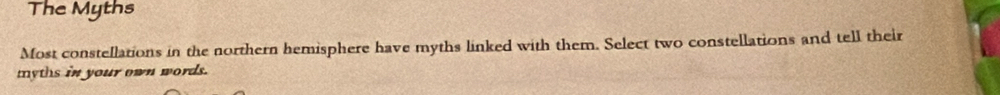 The Myths 
Most constellations in the northern hemisphere have myths linked with them. Select two constellations and tell their 
tyths in your own words.