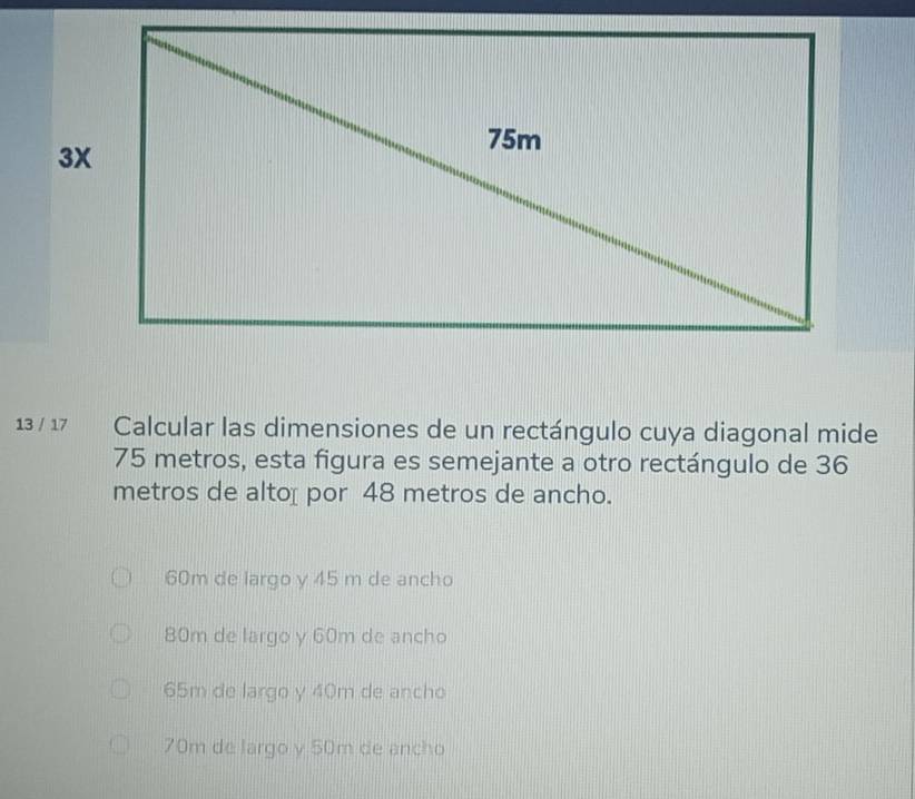 13 / 17 Calcular las dimensiones de un rectángulo cuya diagonal mide
75 metros, esta figura es semejante a otro rectángulo de 36
metros de altoí por 48 metros de ancho.
60m de largo y 45 m de ancho
80m de largo y 60m de ancho
65m de largo y 40m de ancho
70m de largo y 50m de ancho