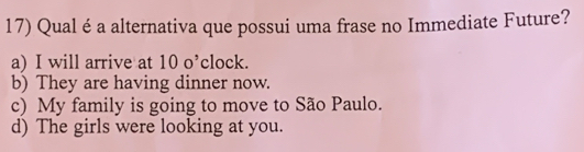 Qual é a alternativa que possui uma frase no Immediate Future?
a) I will arrive at 10 o’clock.
b) They are having dinner now.
c) My family is going to move to São Paulo.
d) The girls were looking at you.