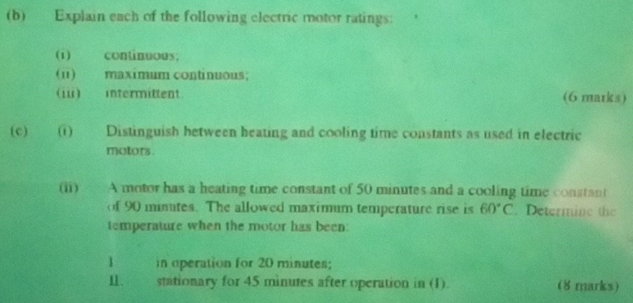 Explain each of the following electric motor ratings: 
(i) continuous; 
(i1) maximum continuous; 
(iii) intermittent. (6 marks) 
(c) (1) Distinguish between heating and cooling time constants as used in electric 
motors . 
(ii) A motor has a heating time constant of 50 minutes and a cooling time constant 
of 90 minutes. The allowed maximum temperature rise is 60°C. Determine the 
temperature when the motor has been: 
1 in operation for 20 minutes; 
1、 stationary for 45 minutes after operation in (1). (8 marks)