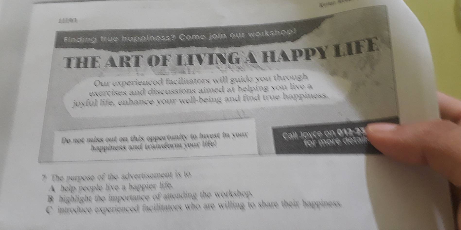 1119(1 
Finding true happiness? Come join our workshop! 
THE ART OF LIVING A HAPPY LIFE 
Our experienced facilitators will guide you through 
exercises and discussions aimed at helping you live a 
joyful life, enhance your well-being and find true happiness. 
Do not miss out on this opportunity to invest in your 
happiness and transform your life! Call Joyce on 012-23 
for more detail 
7 The purpose of the advertisement is to 
A help people live a happier life. 
B highlight the importance of attending the workshop. 
C introduce experienced facilitators who are willing to share their happiness.