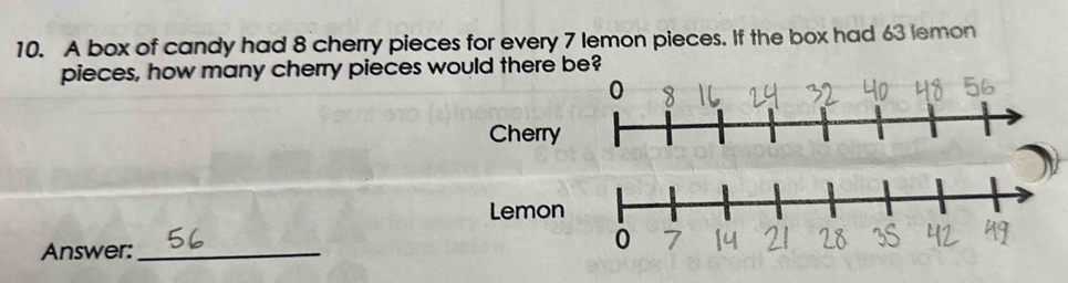 A box of candy had 8 cherry pieces for every 7 lemon pieces. If the box had 63 lemon 
pieces, how many cherry pieces would there be 
Cherry 
Lemon 
Answer:_