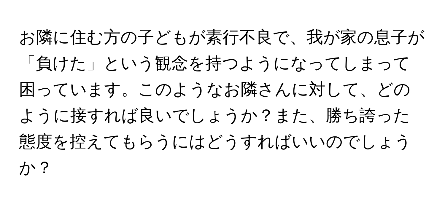 お隣に住む方の子どもが素行不良で、我が家の息子が「負けた」という観念を持つようになってしまって困っています。このようなお隣さんに対して、どのように接すれば良いでしょうか？また、勝ち誇った態度を控えてもらうにはどうすればいいのでしょうか？