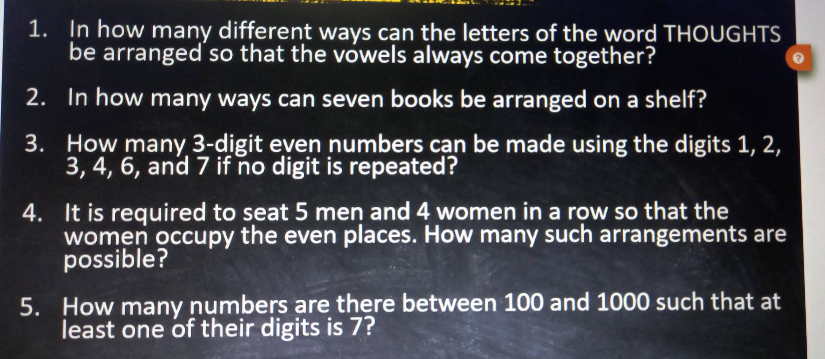 In how many different ways can the letters of the word THOUGHTS 
be arranged so that the vowels always come together? 
2. In how many ways can seven books be arranged on a shelf? 
3. How many 3 -digit even numbers can be made using the digits 1, 2,
3, 4, 6, and 7 if no digit is repeated? 
4. It is required to seat 5 men and 4 women in a row so that the 
women occupy the even places. How many such arrangements are 
possible? 
5. How many numbers are there between 100 and 1000 such that at 
least one of their digits is 7?