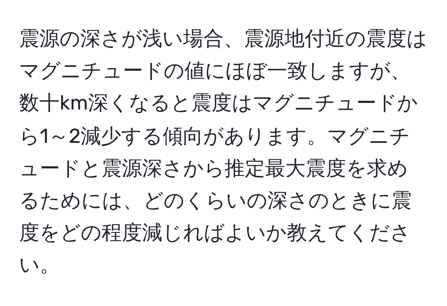 震源の深さが浅い場合、震源地付近の震度はマグニチュードの値にほぼ一致しますが、数十km深くなると震度はマグニチュードから1～2減少する傾向があります。マグニチュードと震源深さから推定最大震度を求めるためには、どのくらいの深さのときに震度をどの程度減じればよいか教えてください。