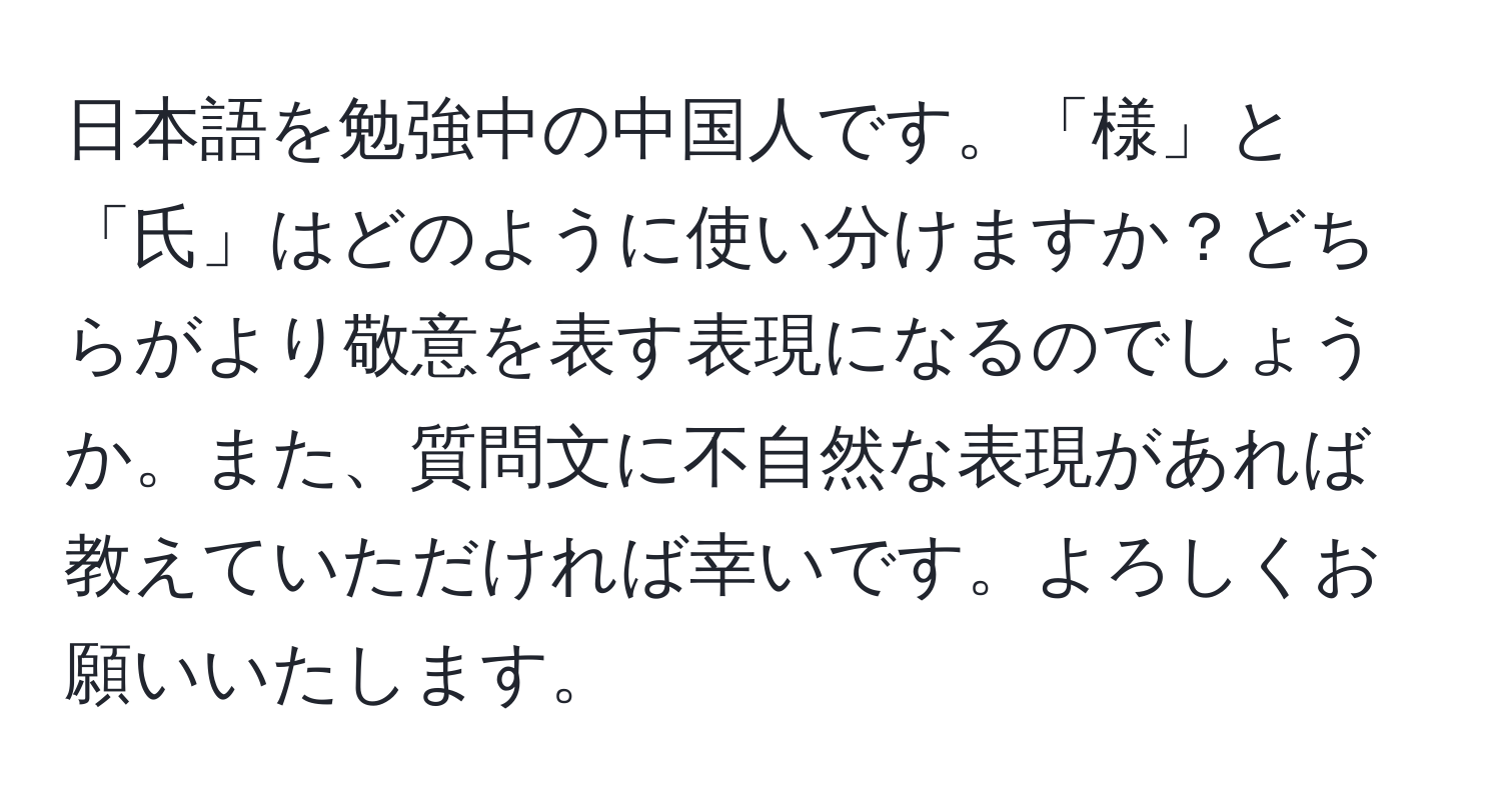 日本語を勉強中の中国人です。「様」と「氏」はどのように使い分けますか？どちらがより敬意を表す表現になるのでしょうか。また、質問文に不自然な表現があれば教えていただければ幸いです。よろしくお願いいたします。