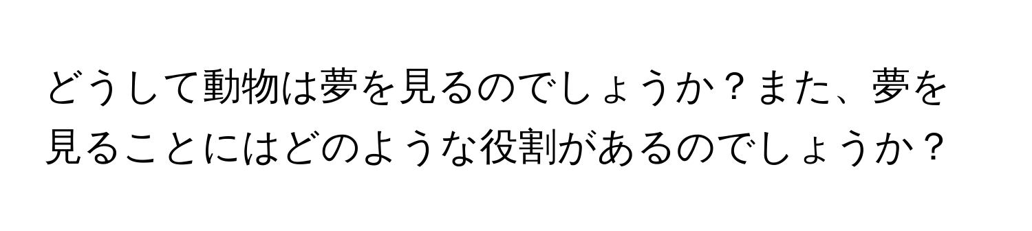 どうして動物は夢を見るのでしょうか？また、夢を見ることにはどのような役割があるのでしょうか？