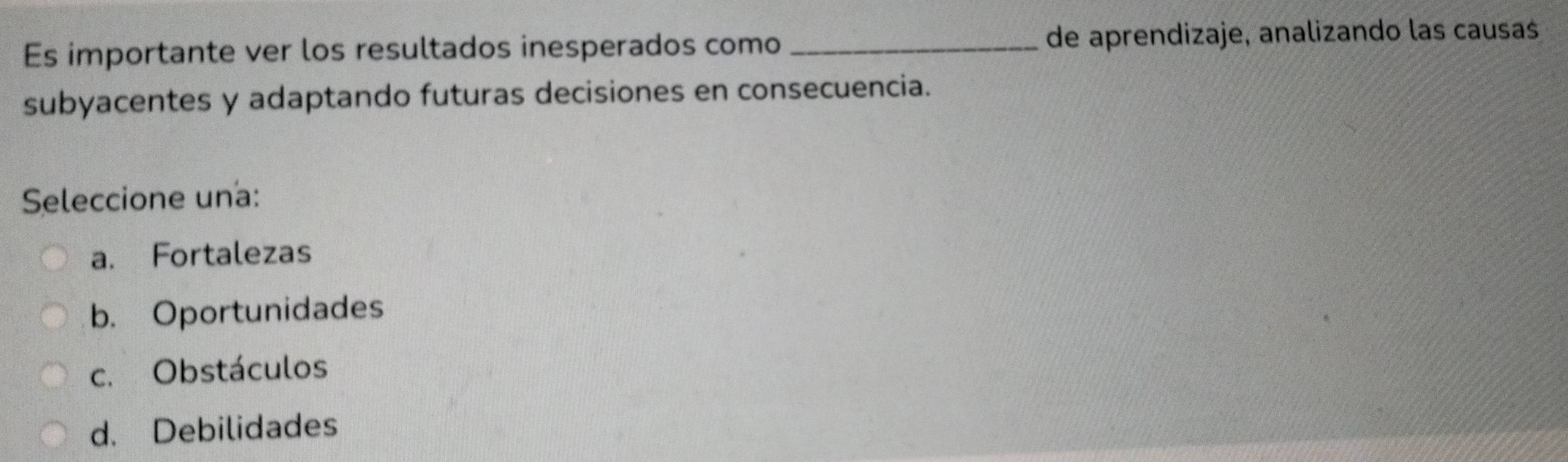 Es importante ver los resultados inesperados como _de aprendizaje, analizando las causas
subyacentes y adaptando futuras decisiones en consecuencia.
Seleccione una:
a. Fortalezas
b. Oportunidades
c. Obstáculos
d. Debilidades