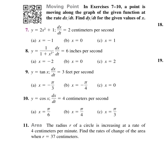 Moving Point In Exercises 7-10, a point is
moving along the graph of the given function at
the rate dx/dt. Find dy/dt for the given values of x.
18.
7. y=2x^2+1;  dx/dt =2 centimeters per second
(a) x=-1 (b) x=0 (c) x=1
8. y= 1/1+x^2 ;  dx/dt =6 inches per second
(a) x=-2 (b) x=0 (c) x=2 19.
9. y=tan x; dx/dt =3 feet per second
(a) x=- π /3  (b) x=- π /4  (c) x=0
10. y=cos x;  dx/dt =4 centimeters per second
(a) x= π /6  (b) x= π /4  (c) x= π /3 
11. Area The radius r of a circle is increasing at a rate of
4 centimeters per minute. Find the rates of change of the area
when r=37 centimeters.