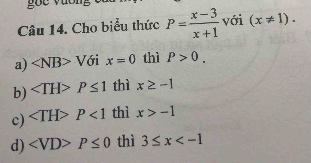 gọc vương
Câu 14. Cho biểu thức P= (x-3)/x+1  với (x!= 1).
a) ∠ NB>V ới x=0 thì P>0.
b) ∠ TH>P≤ 1 thì x≥ -1
c) ∠ TH>P<1</tex> thì x>-1
d) ∠ VD>P≤ 0 thì 3≤ x