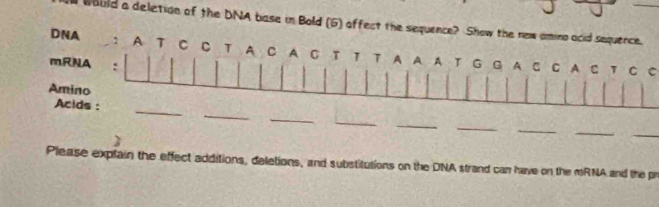 would a deletion of the DNA base in Bold (G) affect the sequence? Show the new amino acid sequence. 
DNA : A T C C T A C A C T 1 T A A A T 
mRNA : G G A C C A C 1 C C 
Amino 
_ 
Acids : 
_ 
_ 
_ 
_ 
_ 
_ 
_ 
_ 
Please explain the effect additions, deletions, and substitutions on the DNA strand can have on the mRNA and the pr