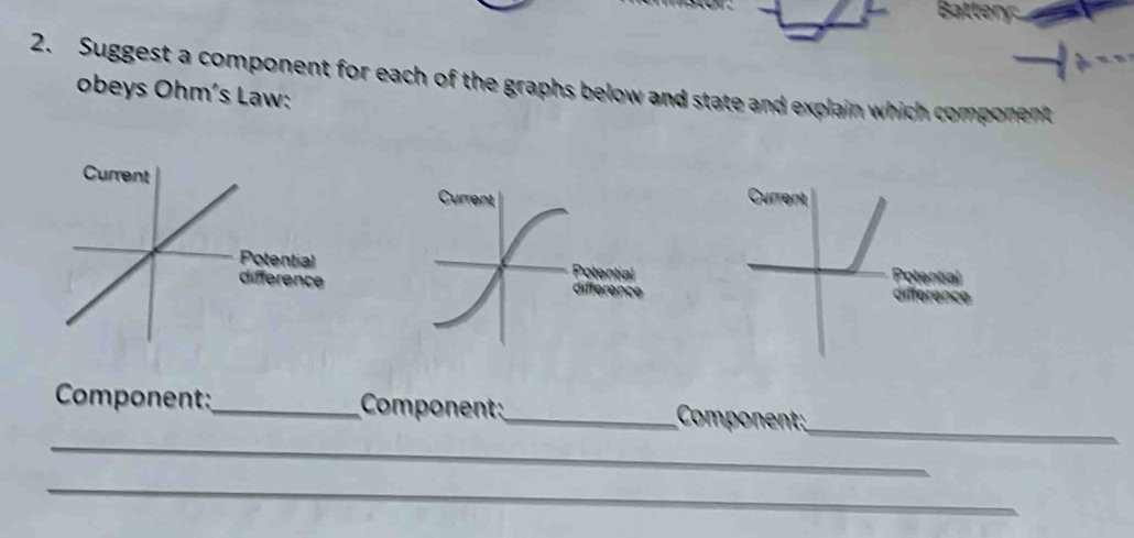 Battery. 
2. Suggest a component for each of the graphs below and state and explain which component 
obeys Ohm´s Law: 
Current 
otential 
i érenceotential 
Catatí 
_ 
_ 
Component:_ Component_ Component; 
_