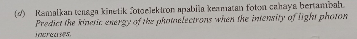 Ramalkan tenaga kinetik fotoelektron apabila keamatan foton cahaya bertambah. 
Predict the kinetic energy of the photoelectrons when the intensity of light photon 
increases.