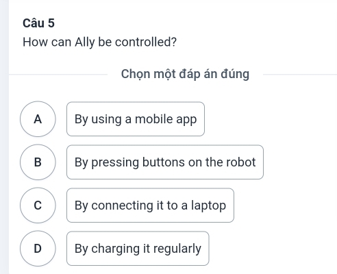 How can Ally be controlled?
Chọn một đáp án đúng
A By using a mobile app
B By pressing buttons on the robot
C By connecting it to a laptop
D By charging it regularly