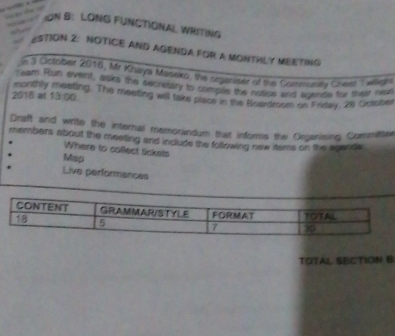 ON B: LONG FUNCTIONAL WRITING 
ESTION 2: NOTICE AND AGENDA FOR A MONTHLY MEETING 
n 3 October 2016, Mr Khaya Maseko, the orgeniser of the Cortumunity Cieel Txeldh 
monthly 
ream Run event, asks the secretary to complls the nosics and agende for their non 
2016 at 13:00 ng. The meeting will take plsce in the Boaedroom on Friday. 28 Octobe 
Draft and write the internal memorandum that informs the Geganising Committer 
members about the meeting and include the following new tems on the agends 
Where to collect tickets 
Map 
Live performances 
TOTAL SECTION B