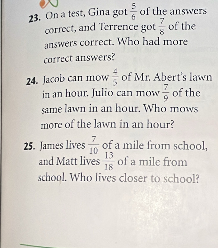 On a test, Gina got  5/6  of the answers 
correct, and Terrence got  7/8  of the 
answers correct. Who had more 
correct answers?
 4/5 
24. Jacob can mow of Mr. Abert’s lawn 
in an hour. Julio can mow  7/9  of the 
same lawn in an hour. Who mows 
more of the lawn in an hour? 
25. James lives  7/10  of a mile from school, 
and Matt lives  13/18  of a mile from 
school. Who lives closer to school?