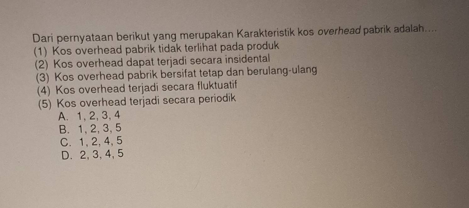 Dari pernyataan berikut yang merupakan Karakteristik kos overhead pabrik adalah....
(1) Kos overhead pabrik tidak terlihat pada produk
(2) Kos overhead dapat terjadi secara insidental
(3) Kos overhead pabrik bersifat tetap dan berulang-ulang
(4) Kos overhead terjadi secara fluktuatif
(5) Kos overhead terjadi secara periodik
A. 1, 2, 3, 4
B. 1, 2, 3, 5
C. 1, 2, 4, 5
D. 2, 3, 4, 5