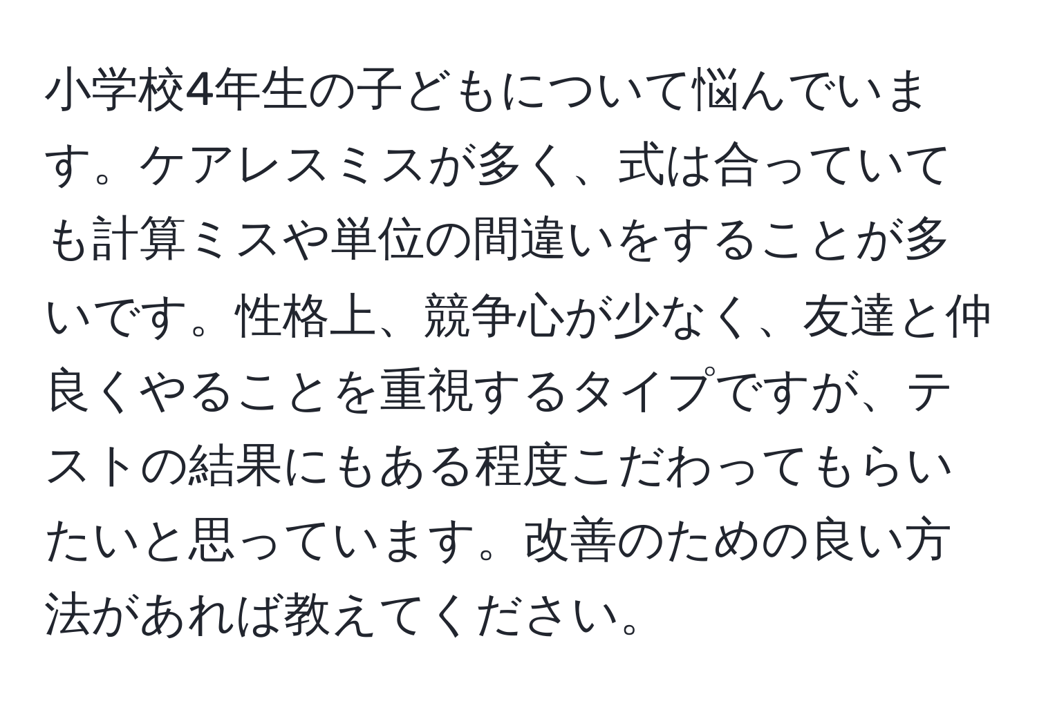 小学校4年生の子どもについて悩んでいます。ケアレスミスが多く、式は合っていても計算ミスや単位の間違いをすることが多いです。性格上、競争心が少なく、友達と仲良くやることを重視するタイプですが、テストの結果にもある程度こだわってもらいたいと思っています。改善のための良い方法があれば教えてください。