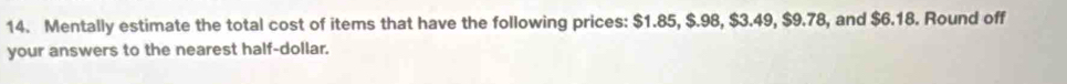 Mentally estimate the total cost of items that have the following prices: $1.85, $.98, $3.49, $9.78, and $6.18. Round off 
your answers to the nearest half-dollar.