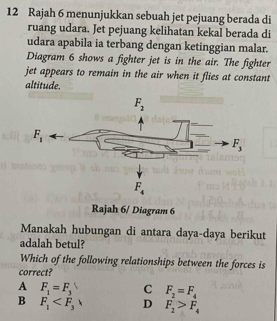 Rajah 6 menunjukkan sebuah jet pejuang berada di
ruang udara. Jet pejuang kelihatan kekal berada di
udara apabila ia terbang dengan ketinggian malar.
Diagram 6 shows a fighter jet is in the air. The fighter
jet appears to remain in the air when it flies at constant
altitude.
Rajah 6/ Diagram 6
Manakah hubungan di antara daya-daya berikut
adalah betul?
Which of the following relationships between the forces is
correct?
A F_1=F_3
C F_2=F_4
B F_1
D F_2>F_4