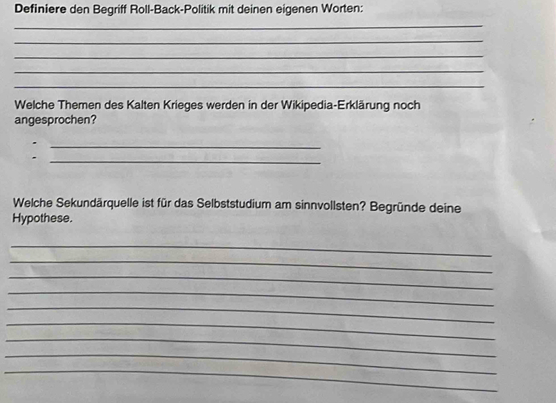 Definiere den Begriff Roll-Back-Politik mit deinen eigenen Worten: 
_ 
_ 
_ 
_ 
_ 
Welche Themen des Kalten Krieges werden in der Wikipedia-Erklärung noch 
angesprochen? 
_ 
- 
_ 
Welche Sekundärquelle ist für das Selbststudium am sinnvollsten? Begründe deine 
Hypothese. 
_ 
_ 
_ 
_ 
_ 
_ 
_ 
_ 
_