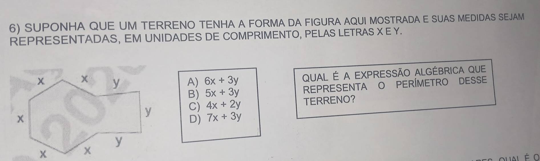 SUPONHA QUE UM TERRENO TENHA A FORMA DA FIGURA AQUI MOSTRADA E SUAS MEDIDAS SEJAM
REPRESENTADAS, EM UNIDADES DE COMPRIMENTO, PELAS LETRAS X E Y.
A) 6x+3y QUAL É A EXPRESSÃO ALGÉBRICA QUE
B) 5x+3y REPRESENTA O PERÍMETRO DESSE
C) 4x+2y TERRENO?
D) 7x+3y