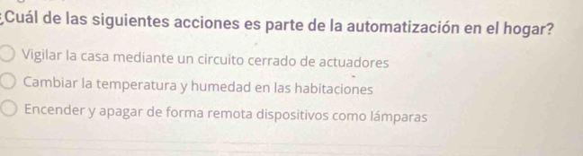 Cuál de las siguientes acciones es parte de la automatización en el hogar?
Vigilar la casa mediante un circuito cerrado de actuadores
Cambiar la temperatura y humedad en las habitaciones
Encender y apagar de forma remota dispositivos como lámparas