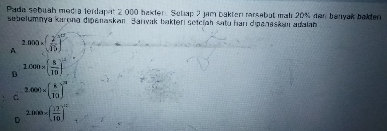 Pada sebuah media terdapat 2 000 bakterı Setıap 2 jam bakterı tersebut matı 20% darı banyak bakteri
sebelumnya karena dipanaskan Banyak bakterı setelah satu harı dıpanaskan adalah
A 2.000* ( 2/10 )^12
B 2.000* ( 8/10 )^12
C 2.000* ( 8/10 )^24
D 2.000* ( 12/10 )^12