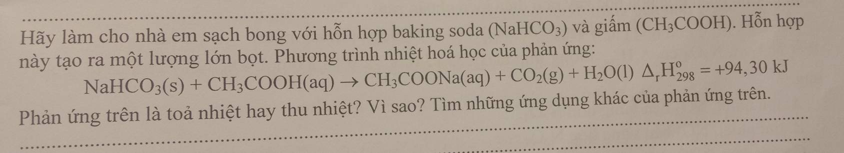 Hãy làm cho nhà em sạch bong với hỗn hợp baking soda (N aHCO_3) và giấm (CH_3COOH). Hỗn hợp 
này tạo ra một lượng lớn bọt. Phương trình nhiệt hoá học của phản ứng:
NaHCO_3(s)+CH_3COOH(aq)to CH_3COONa(aq)+CO_2(g)+H_2O(l)△ _rH_(298)°=+94,30kJ
Phản ứng trên là toả nhiệt hay thu nhiệt? Vì sao? Tìm những ứng dụng khác của phản ứng trên.