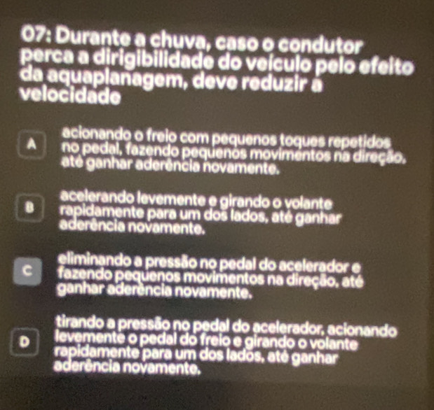 07: Durante a chuva, caso o condutor
perca a dirigibilidade do veículo pelo efeito
da aquaplanagem, deve reduzir à
velocidade
acionando o freio com pequenos toques repetidos
A no pedal, fazendo pequenos movimentos na direção.
até ganhar aderência novamente.
acelerando levemente e girando o volante
B rapidamente para um dos lados, até ganhar
aderência novamente.
eliminando a pressão no pedal do acelerador e
fazendo pequenos movimentos na direção. até
ganhar aderência novamente.
tirando a pressão no pedal do acelerador, acionando
D levementê o pedal do freio e girando o volante
rapidamente para um dos lados, até ganhar
aderência novamente.