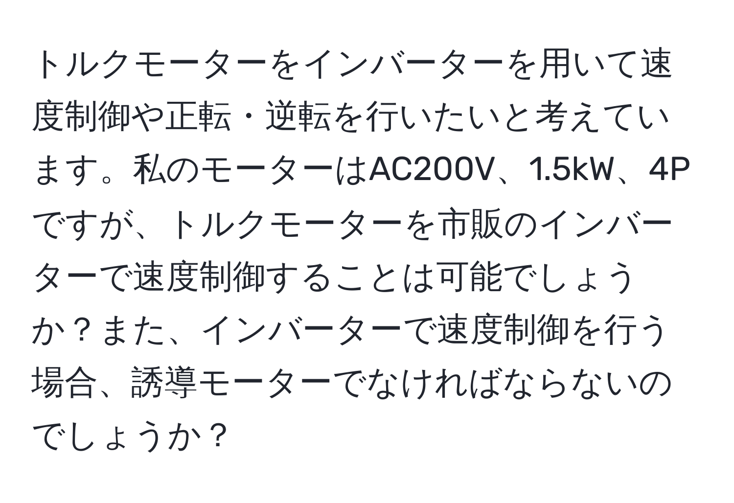 トルクモーターをインバーターを用いて速度制御や正転・逆転を行いたいと考えています。私のモーターはAC200V、1.5kW、4Pですが、トルクモーターを市販のインバーターで速度制御することは可能でしょうか？また、インバーターで速度制御を行う場合、誘導モーターでなければならないのでしょうか？