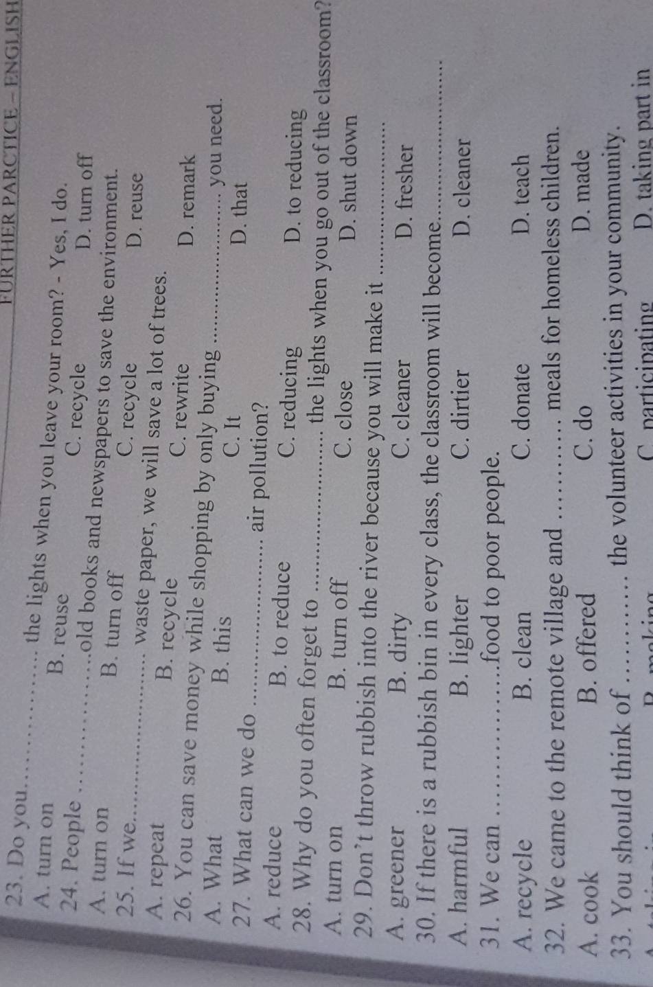 FÜRTHER PARCTICE - ENGLISH
23. Do you_ the lights when you leave your room? - Yes, I do.
A. turn on B. reuse C. recycle
D. turn off
24. People _old books and newspapers to save the environment.
A. turn on B. turn off C. recycle
D. reuse
25. If we_ waste paper, we will save a lot of trees.
A. repeat B. recycle C. rewrite
D. remark
26. You can save money while shopping by only buying
A. What B. this _you need.
C. It D. that
27. What can we do _air pollution?
A. reduce B. to reduce C. reducing D. to reducing
28. Why do you often forget to _the lights when you go out of the classroom?
A. turn on B. turn off C. close D. shut down
29. Don’t throw rubbish into the river because you will make it_
A. greener B. dirty C. cleaner D. fresher
30. If there is a rubbish bin in every class, the classroom will become_
A. harmful B. lighter C. dirtier D. cleaner
31. We can _food to poor people.
A. recycle B. clean C. donate D. teach
32. We came to the remote village and _meals for homeless children.
A. cook B. offered C. do D. made
33. You should think of _the volunteer activities in your community.
- 1 - participating D. taking part in