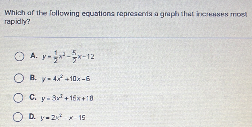 Which of the following equations represents a graph that increases most
rapidly?
A. y= 1/2 x^2- 5/2 x-12
B. y=4x^2+10x-6
C. y=3x^2+15x+18
D. y=2x^2-x-15