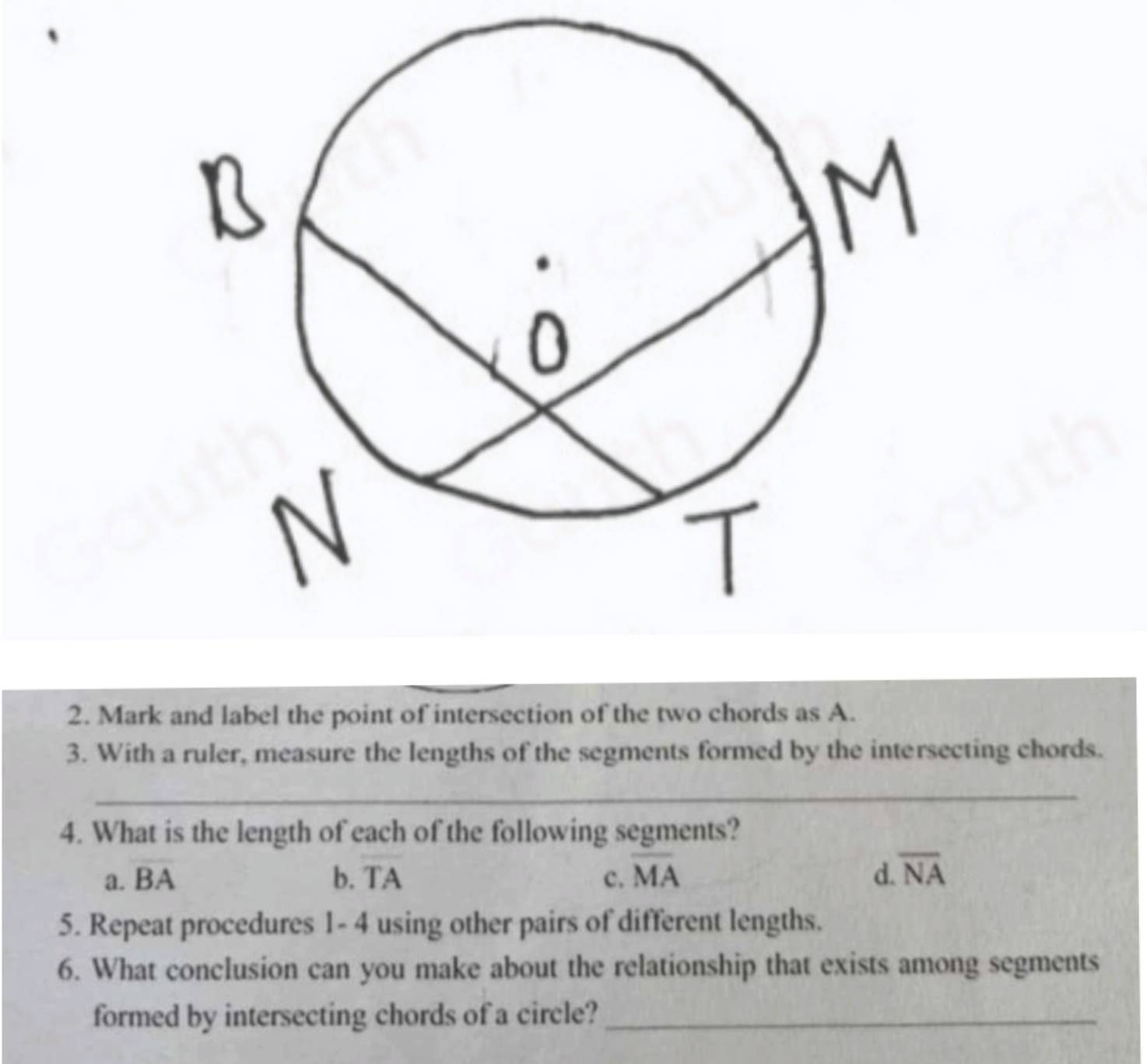 Mark and label the point of intersection of the two chords as A.
3. With a ruler, measure the lengths of the segments formed by the intersecting chords.
_
4. What is the length of each of the following segments?
a. BA b. TA c. overline MA d. overline NA
5. Repeat procedures 1- 4 using other pairs of different lengths.
6. What conclusion can you make about the relationship that exists among segments
formed by intersecting chords of a circle?_