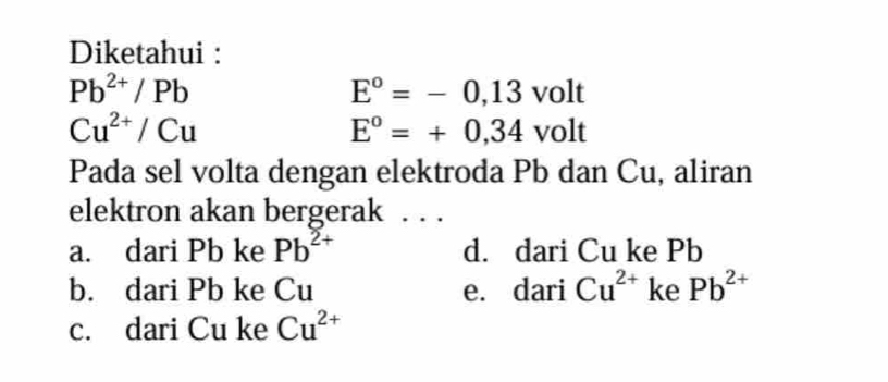 Diketahui :
Pb^(2+)/Pb
E°=-0,13volt
Cu^(2+)/Cu
E°=+0,34volt
Pada sel volta dengan elektroda Pb dan Cu, aliran
elektron akan bergerak . . .
a. dari Pb ke Pb^(2+) d. dari Cu ke Pb
b. dari Pb ke Cu e. dari Cu^(2+) ke Pb^(2+)
c. dari Cu ke Cu^(2+)