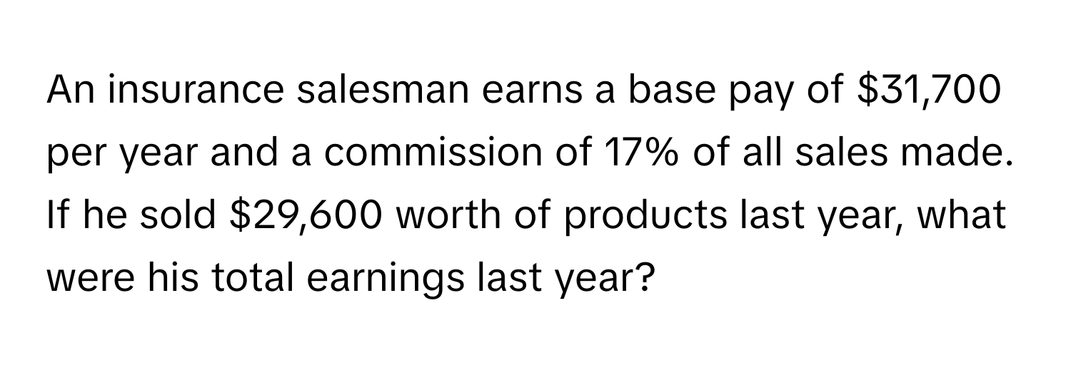 An insurance salesman earns a base pay of $31,700 per year and a commission of 17% of all sales made. If he sold $29,600 worth of products last year, what were his total earnings last year?