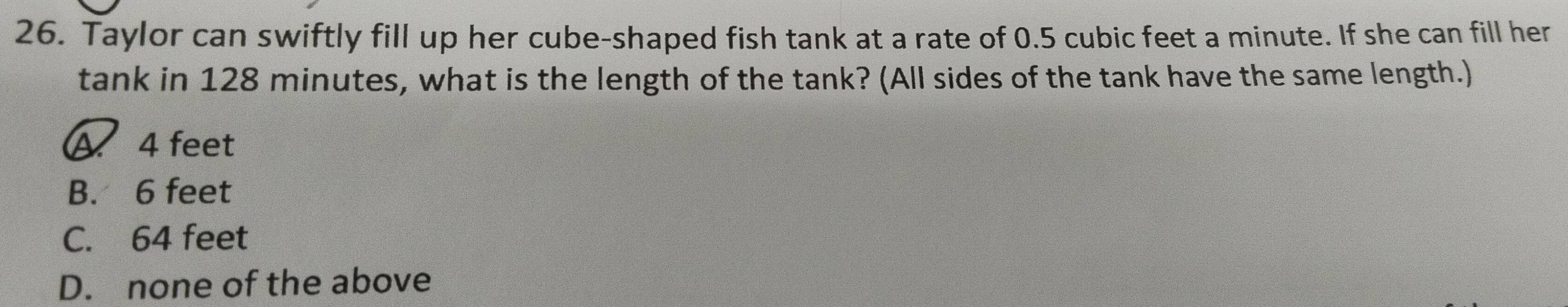 Taylor can swiftly fill up her cube-shaped fish tank at a rate of 0.5 cubic feet a minute. If she can fill her
tank in 128 minutes, what is the length of the tank? (All sides of the tank have the same length.)
A 4 feet
B. 6 feet
C. 64 feet
D. none of the above