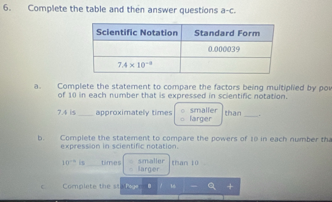 Complete the table and then answer questions a-c.
a. Complete the statement to compare the factors being multiplied by po
of 10 in each number that is expressed in scientific notation.
smaller
7.4 is _approximately times larger than_
b. a Complete the statement to compare the powers of 10 in each number th
expression in scientific notation.
10^(-6) is times smaller than 10
larger
C Complete the stat 0 16 +