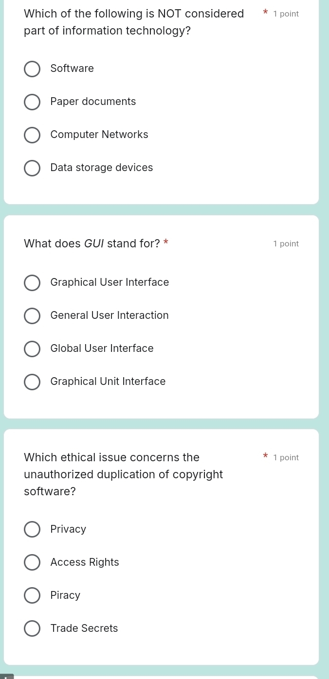 Which of the following is NOT considered 1 point
part of information technology?
Software
Paper documents
Computer Networks
Data storage devices
What does GUI stand for? * 1 point
Graphical User Interface
General User Interaction
Global User Interface
Graphical Unit Interface
Which ethical issue concerns the 1 point
unauthorized duplication of copyright
software?
Privacy
Access Rights
Piracy
Trade Secrets