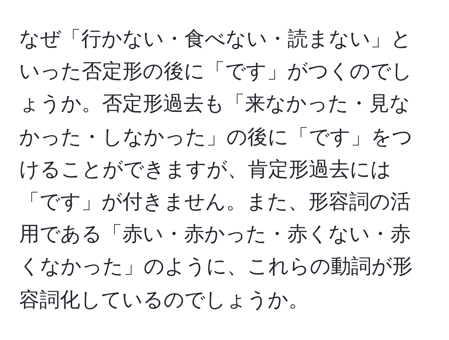 なぜ「行かない・食べない・読まない」といった否定形の後に「です」がつくのでしょうか。否定形過去も「来なかった・見なかった・しなかった」の後に「です」をつけることができますが、肯定形過去には「です」が付きません。また、形容詞の活用である「赤い・赤かった・赤くない・赤くなかった」のように、これらの動詞が形容詞化しているのでしょうか。