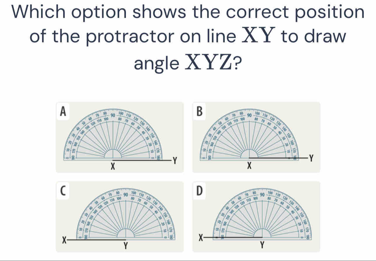 Which option shows the correct position 
of the protractor on line XY to draw 
angle XYZ? 
A 70 80 90 100
110 120
100 80
9
a 130 120 110 70 60
B
140
150
B 
a
2 1o 
olg
Y
X
C 1i0
70
D
80 700 ' 10 120
9 110 100 90
80
70 90
60 120 80 70
70 130
50 130
40 130 120 110 700
a
10 130 120
in
6
150
5
8
28
a
X - a 
。 X - 
。 9
Y
Y