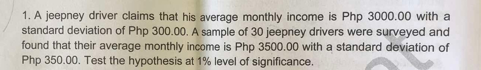 A jeepney driver claims that his average monthly income is Php 3000.00 with a 
standard deviation of Php 300.00. A sample of 30 jeepney drivers were surveyed and 
found that their average monthly income is Php 3500.00 with a standard deviation of
Php 350.00. Test the hypothesis at 1% level of significance.