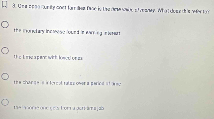 One opportunity cost families face is the time value of money. What does this refer to?
the monetary increase found in earning interest
the time spent with loved ones
the change in interest rates over a period of time
the income one gets from a part-time job