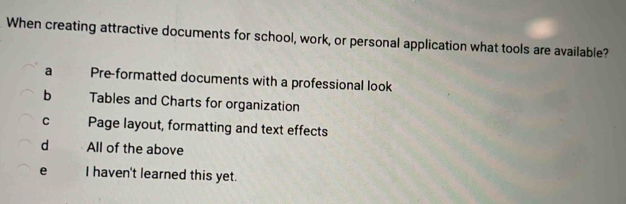 When creating attractive documents for school, work, or personal application what tools are available?
a Pre-formatted documents with a professional look
b Tables and Charts for organization
C Page layout, formatting and text effects
d All of the above
e I haven't learned this yet.