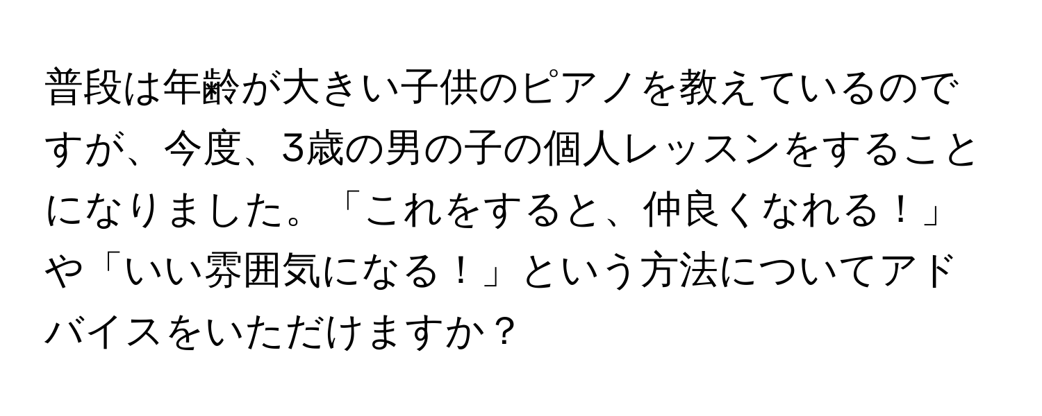 普段は年齢が大きい子供のピアノを教えているのですが、今度、3歳の男の子の個人レッスンをすることになりました。「これをすると、仲良くなれる！」や「いい雰囲気になる！」という方法についてアドバイスをいただけますか？