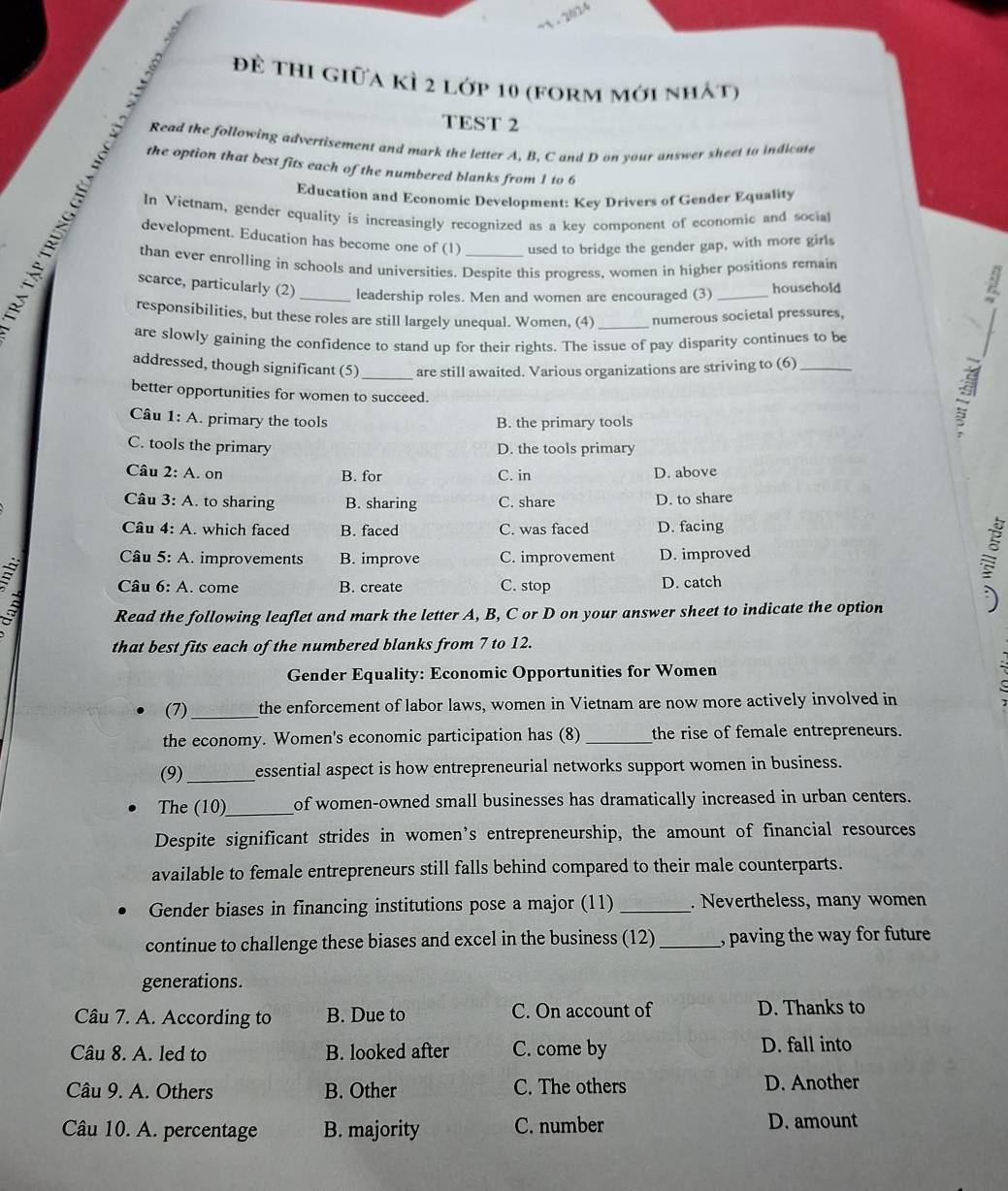 22
đề thi giữa kì 2 lớp 10 (form mới nhát)
TEST 2
Read the following advertisement and mark the letter A, B, C and D on your answer sheet to indicate
the option that best fits each of the numbered blanks from 1 to 6
Education and Economic Development: Key Drivers of Gender Equality
In Vietnam, gender equality is increasingly recognized as a key component of economic and socia
development. Education has become one of (1) used to bridge the gender gap, with more girls
than ever enrolling in schools and universities. Despite this progress, women in higher positions remain
scarce, particularly (2) _leadership roles. Men and women are encouraged (3) _household
responsibilities, but these roles are still largely unequal. Women, (4) _numerous societal pressures,
are slowly gaining the confidence to stand up for their rights. The issue of pay disparity continues to be
_
addressed, though significant (5) are still awaited. Various organizations are striving to (6)_
better opportunities for women to succeed.
Câu 1: A. primary the tools B. the primary tools
C. tools the primary D. the tools primary
Câu 2: A. on B. for C. in D. above
Câu 3: A. to sharing B. sharing C. share D. to share
Câu 4: A. which faced B. faced C. was faced D. facing
Câu 5: A. improvements B. improve C. improvement D. improved
Câu 6: A. come B. create C. stop D. catch
a Read the following leaflet and mark the letter A, B, C or D on your answer sheet to indicate the option
that best fits each of the numbered blanks from 7 to 12.
Gender Equality: Economic Opportunities for Women
(7) _the enforcement of labor laws, women in Vietnam are now more actively involved in
the economy. Women's economic participation has (8)_ the rise of female entrepreneurs.
(9)_ essential aspect is how entrepreneurial networks support women in business.
The (10)_ of women-owned small businesses has dramatically increased in urban centers.
Despite significant strides in women’s entrepreneurship, the amount of financial resources
available to female entrepreneurs still falls behind compared to their male counterparts.
Gender biases in financing institutions pose a major (11) _. Nevertheless, many women
continue to challenge these biases and excel in the business (12) _, paving the way for future
generations.
Câu 7. A. According to B. Due to C. On account of D. Thanks to
Câu 8. A. led to B. looked after C. come by D. fall into
Câu 9. A. Others B. Other C. The others D. Another
Câu 10. A. percentage B. majority C. number D. amount