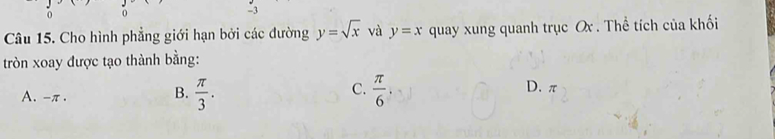 0 0
-3
Câu 15. Cho hình phẳng giới hạn bởi các đường y=sqrt(x) và y=x quay xung quanh trục Ox. Thể tích của khối
tròn xoay được tạo thành bằng:
A. -π.
C.
B.  π /3 .  π /6  D. π