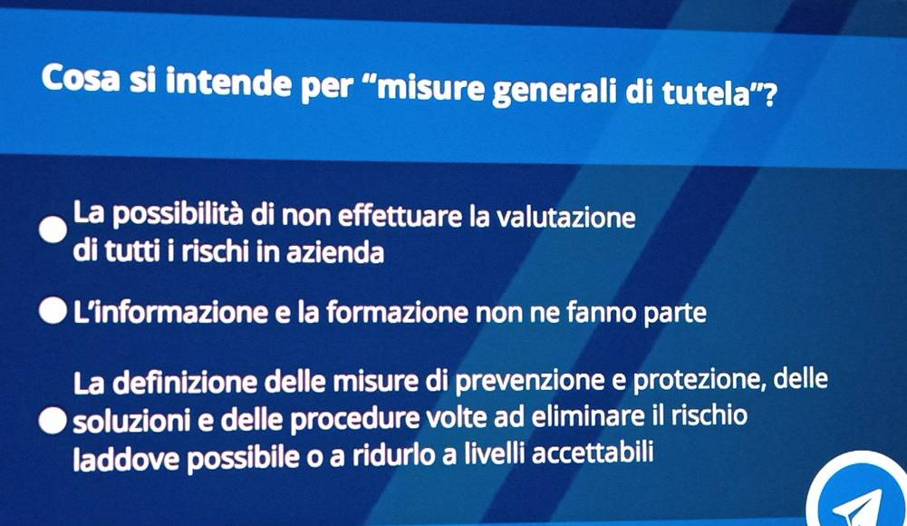 Cosa si intende per “misure generali di tutela”?
La possibilità di non effettuare la valutazione
di tutti i rischi in azienda
L’informazione e la formazione non ne fanno parte
La definizione delle misure di prevenzione e protezione, delle
soluzioni e delle procedure volte ad eliminare il rischio
laddove possibile o a ridurlo a livelli accettabili